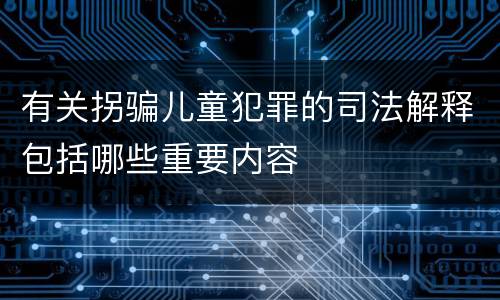 有关拐骗儿童犯罪的司法解释包括哪些重要内容