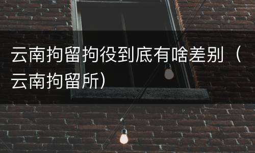 云南拘留拘役到底有啥差别（云南拘留所）