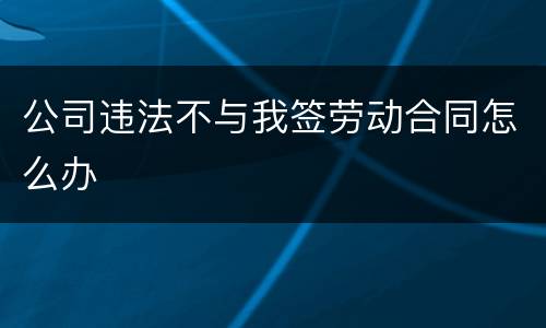 公司违法不与我签劳动合同怎么办
