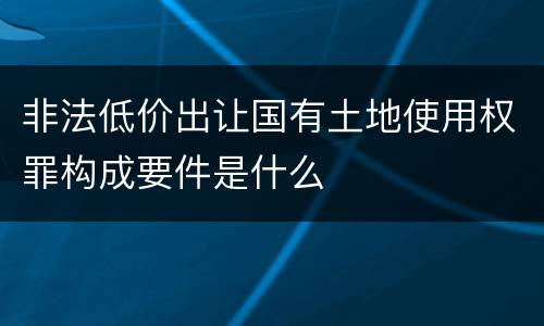 非法低价出让国有土地使用权罪构成要件是什么