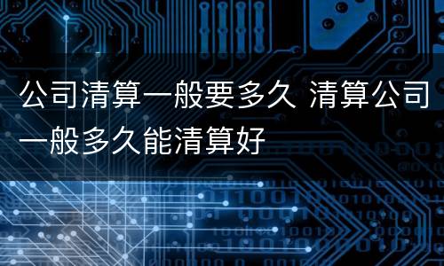 公司清算一般要多久 清算公司一般多久能清算好