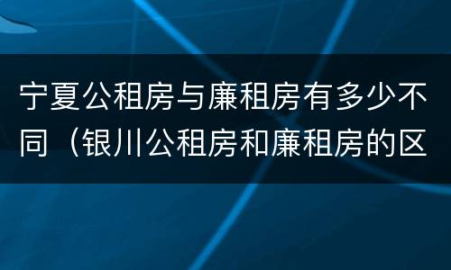宁夏公租房与廉租房有多少不同（银川公租房和廉租房的区别）