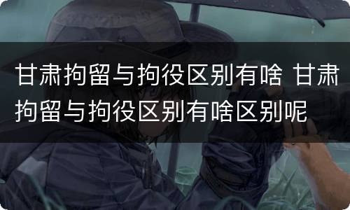 甘肃拘留与拘役区别有啥 甘肃拘留与拘役区别有啥区别呢