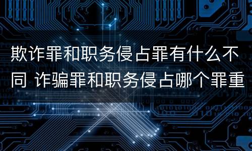 欺诈罪和职务侵占罪有什么不同 诈骗罪和职务侵占哪个罪重