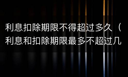 利息扣除期限不得超过多久（利息和扣除期限最多不超过几个月）