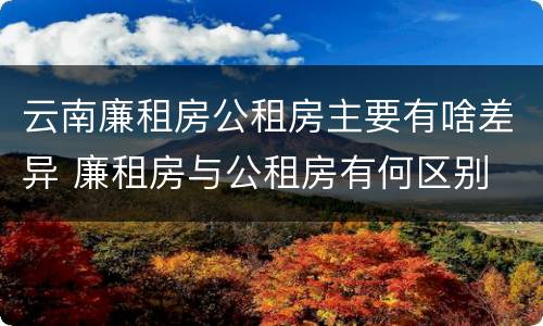 云南廉租房公租房主要有啥差异 廉租房与公租房有何区别