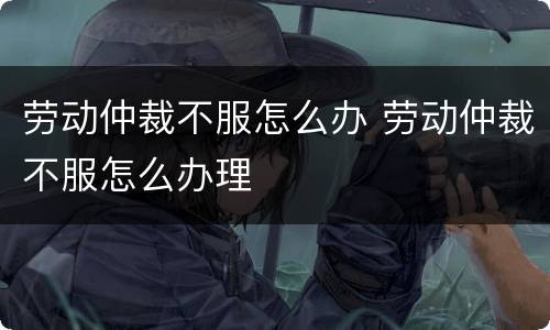 劳动仲裁不服怎么办 劳动仲裁不服怎么办理