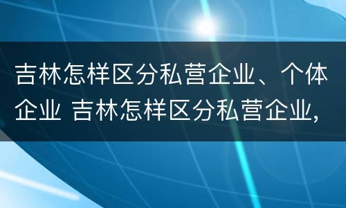吉林怎样区分私营企业、个体企业 吉林怎样区分私营企业,个体企业和企业