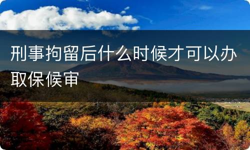 刑事拘留后什么时候才可以办取保候审