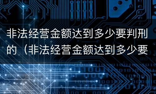 非法经营金额达到多少要判刑的（非法经营金额达到多少要判刑的案件）