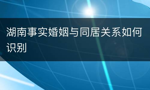 湖南事实婚姻与同居关系如何识别