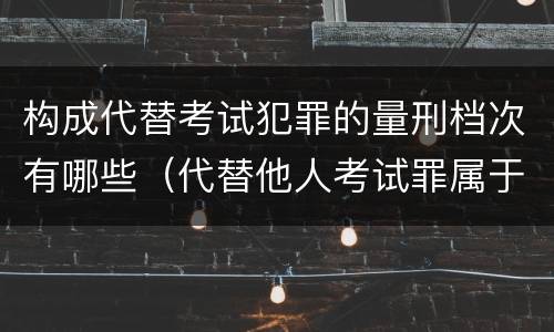 构成代替考试犯罪的量刑档次有哪些（代替他人考试罪属于什么类犯罪）