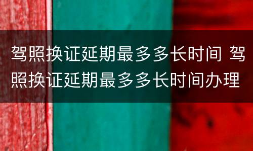 驾照换证延期最多多长时间 驾照换证延期最多多长时间办理