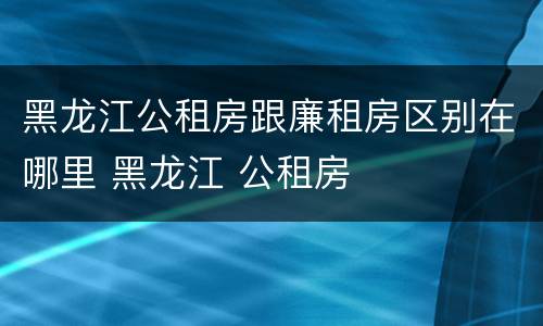 黑龙江公租房跟廉租房区别在哪里 黑龙江 公租房