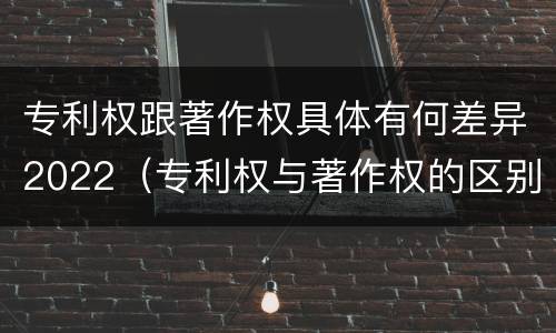 专利权跟著作权具体有何差异2022（专利权与著作权的区别）