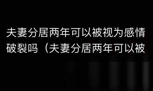 夫妻分居两年可以被视为感情破裂吗（夫妻分居两年可以被视为感情破裂吗为什么）