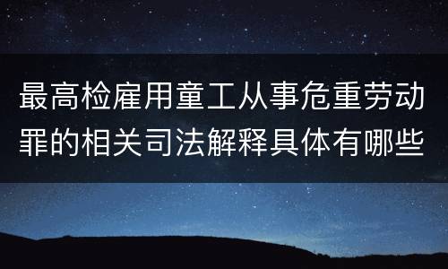 最高检雇用童工从事危重劳动罪的相关司法解释具体有哪些重要内容