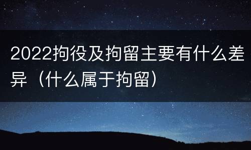 2022拘役及拘留主要有什么差异（什么属于拘留）