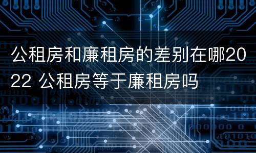 公租房和廉租房的差别在哪2022 公租房等于廉租房吗