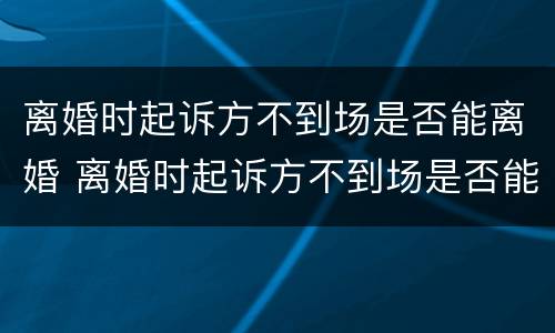 离婚时起诉方不到场是否能离婚 离婚时起诉方不到场是否能离婚呢