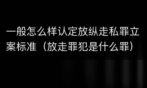 一般怎么样认定放纵走私罪立案标准（放走罪犯是什么罪）