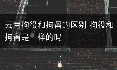 云南拘役和拘留的区别 拘役和拘留是一样的吗