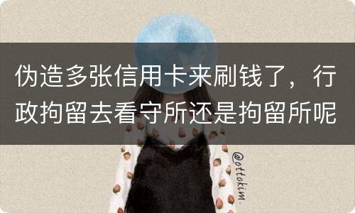 伪造多张信用卡来刷钱了，行政拘留去看守所还是拘留所呢