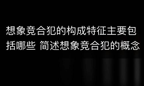 想象竞合犯的构成特征主要包括哪些 简述想象竞合犯的概念与特征