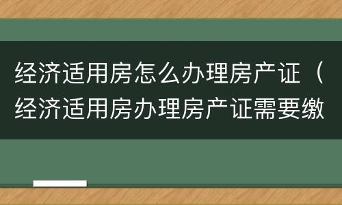 经济适用房怎么办理房产证（经济适用房办理房产证需要缴纳什么费用）