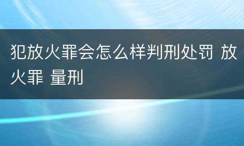 犯放火罪会怎么样判刑处罚 放火罪 量刑