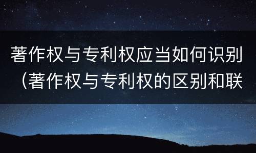 著作权与专利权应当如何识别（著作权与专利权的区别和联系）