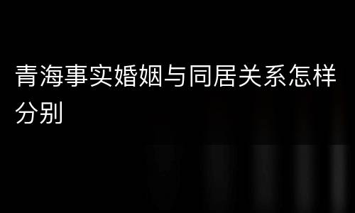 青海事实婚姻与同居关系怎样分别