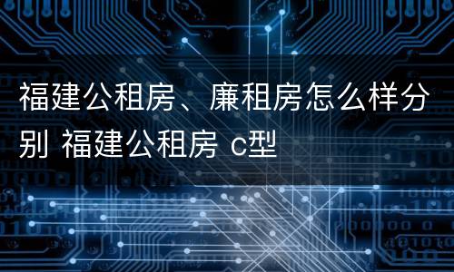 福建公租房、廉租房怎么样分别 福建公租房 c型