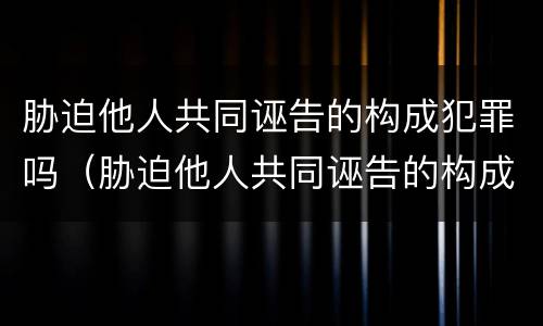 胁迫他人共同诬告的构成犯罪吗（胁迫他人共同诬告的构成犯罪吗）