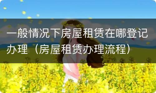 一般情况下房屋租赁在哪登记办理（房屋租赁办理流程）