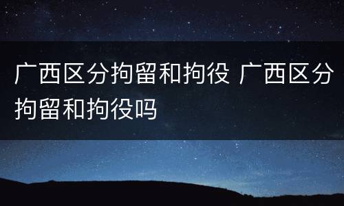 广西区分拘留和拘役 广西区分拘留和拘役吗