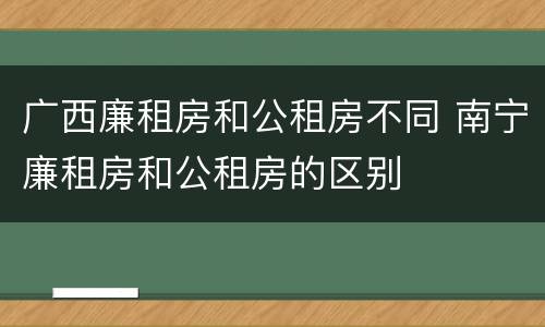 广西廉租房和公租房不同 南宁廉租房和公租房的区别