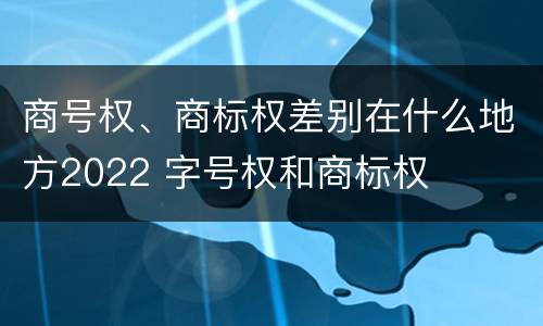 商号权、商标权差别在什么地方2022 字号权和商标权