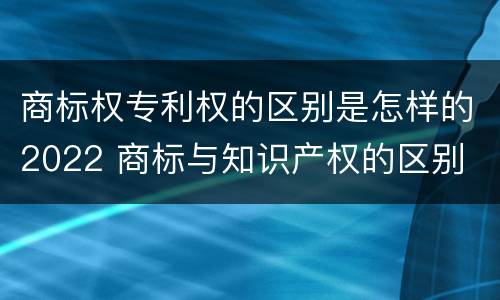 商标权专利权的区别是怎样的2022 商标与知识产权的区别