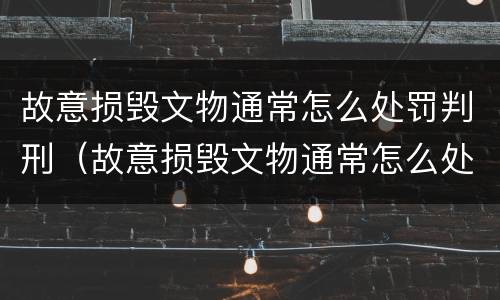 故意损毁文物通常怎么处罚判刑（故意损毁文物通常怎么处罚判刑的）