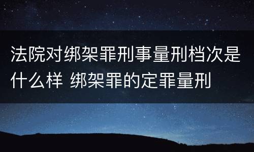 法院对绑架罪刑事量刑档次是什么样 绑架罪的定罪量刑