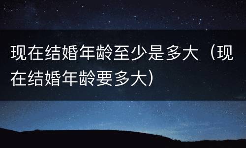 现在结婚年龄至少是多大（现在结婚年龄要多大）
