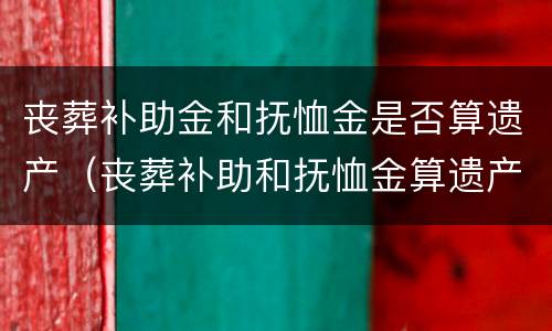 丧葬补助金和抚恤金是否算遗产（丧葬补助和抚恤金算遗产吗）