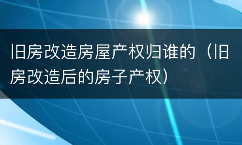 旧房改造房屋产权归谁的（旧房改造后的房子产权）