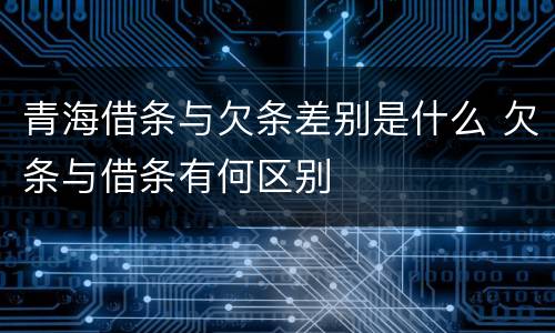 青海借条与欠条差别是什么 欠条与借条有何区别