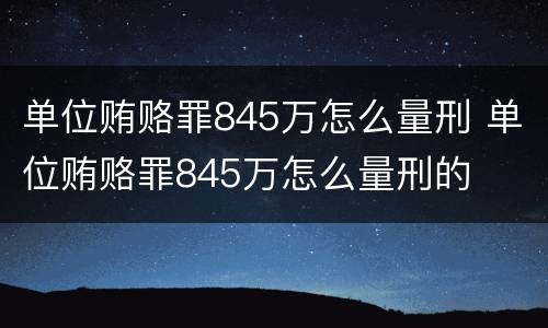 单位贿赂罪845万怎么量刑 单位贿赂罪845万怎么量刑的