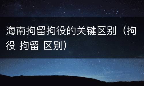 海南拘留拘役的关键区别（拘役 拘留 区别）