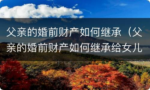 父亲的婚前财产如何继承（父亲的婚前财产如何继承给女儿）