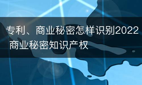 专利、商业秘密怎样识别2022 商业秘密知识产权