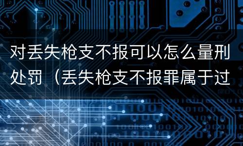 对丢失枪支不报可以怎么量刑处罚（丢失枪支不报罪属于过失犯罪吗）